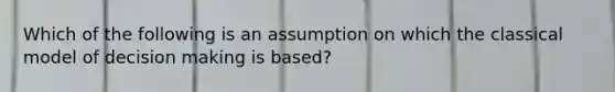 Which of the following is an assumption on which the classical model of decision making is based?