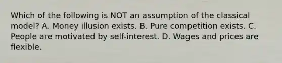 Which of the following is NOT an assumption of the classical​ model? A. Money illusion exists. B. Pure competition exists. C. People are motivated by​ self-interest. D. Wages and prices are flexible.