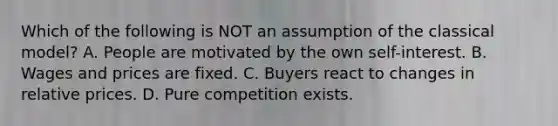 Which of the following is NOT an assumption of the classical​ model? A. People are motivated by the own​ self-interest. B. Wages and prices are fixed. C. Buyers react to changes in relative prices. D. Pure competition exists.