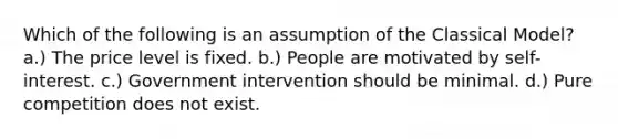 Which of the following is an assumption of the Classical Model? a.) The price level is fixed. b.) People are motivated by self-interest. c.) Government intervention should be minimal. d.) Pure competition does not exist.