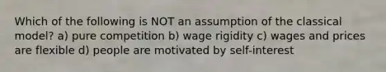 Which of the following is NOT an assumption of the classical model? a) pure competition b) wage rigidity c) wages and prices are flexible d) people are motivated by self-interest