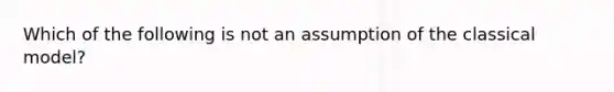 Which of the following is not an assumption of the classical model?