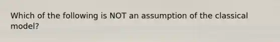 Which of the following is NOT an assumption of the classical model?