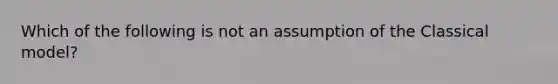 Which of the following is not an assumption of the Classical model?