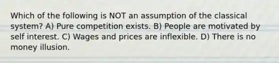 Which of the following is NOT an assumption of the classical system? A) Pure competition exists. B) People are motivated by self interest. C) Wages and prices are inflexible. D) There is no money illusion.