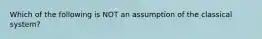 Which of the following is NOT an assumption of the classical system?