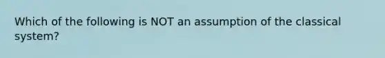 Which of the following is NOT an assumption of the classical system?