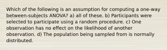 Which of the following is an assumption for computing a one-way between-subjects ANOVA? a) all of these. b) Participants were selected to participate using a random procedure. c) One observation has no effect on the likelihood of another observation. d) The population being sampled from is normally distributed.