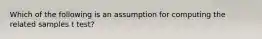 Which of the following is an assumption for computing the related samples t test?