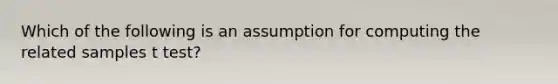 Which of the following is an assumption for computing the related samples t test?