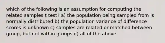 which of the following is an assumption for computing the related samples t test? a) the population being sampled from is normally distributed b) the population variance of difference scores is unknown c) samples are related or matched between group, but not within groups d) all of the above