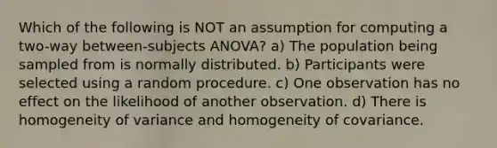 Which of the following is NOT an assumption for computing a two-way between-subjects ANOVA? a) The population being sampled from is normally distributed. b) Participants were selected using a random procedure. c) One observation has no effect on the likelihood of another observation. d) There is homogeneity of variance and homogeneity of covariance.