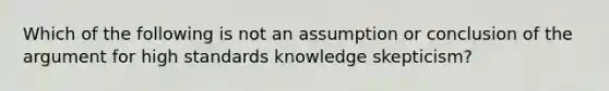 Which of the following is not an assumption or conclusion of the argument for high standards knowledge skepticism?