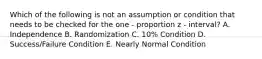 Which of the following is not an assumption or condition that needs to be checked for the one - proportion z - interval? A. Independence B. Randomization C. 10% Condition D. Success/Failure Condition E. Nearly Normal Condition