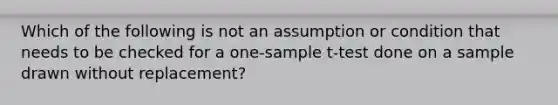 Which of the following is not an assumption or condition that needs to be checked for a one-sample t-test done on a sample drawn without replacement?