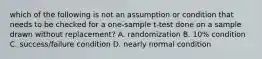 which of the following is not an assumption or condition that needs to be checked for a one-sample t-test done on a sample drawn without replacement? A. randomization B. 10% condition C. success/failure condition D. nearly normal condition