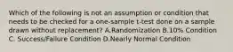 Which of the following is not an assumption or condition that needs to be checked for a one-sample t-test done on a sample drawn without replacement? A.Randomization B.10% Condition C. Success/Failure Condition D.Nearly Normal Condition