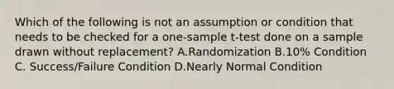 Which of the following is not an assumption or condition that needs to be checked for a one-sample t-test done on a sample drawn without replacement? A.Randomization B.10% Condition C. Success/Failure Condition D.Nearly Normal Condition