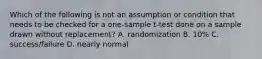 Which of the following is not an assumption or condition that needs to be checked for a one-sample t-test done on a sample drawn without replacement? A. randomization B. 10% C. success/failure D. nearly normal