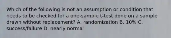 Which of the following is not an assumption or condition that needs to be checked for a one-sample t-test done on a sample drawn without replacement? A. randomization B. 10% C. success/failure D. nearly normal