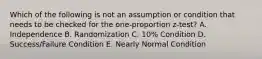 Which of the following is not an assumption or condition that needs to be checked for the one-proportion z-test? A. Independence B. Randomization C. 10% Condition D. Success/Failure Condition E. Nearly Normal Condition