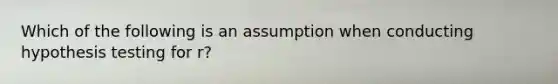 Which of the following is an assumption when conducting hypothesis testing for r?