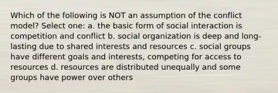 Which of the following is NOT an assumption of the conflict model? Select one: a. the basic form of social interaction is competition and conflict b. social organization is deep and long-lasting due to shared interests and resources c. social groups have different goals and interests, competing for access to resources d. resources are distributed unequally and some groups have power over others