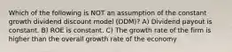 Which of the following is NOT an assumption of the constant growth dividend discount model (DDM)? A) Dividend payout is constant. B) ROE is constant. C) The growth rate of the firm is higher than the overall growth rate of the economy