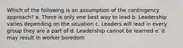 Which of the following is an assumption of the contingency approach? a. There is only one best way to lead b. Leadership varies depending on the situation c. Leaders will lead in every group they are a part of d. Leadership cannot be learned e. It may result in worker boredom