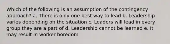 Which of the following is an assumption of the contingency approach? a. There is only one best way to lead b. Leadership varies depending on the situation c. Leaders will lead in every group they are a part of d. Leadership cannot be learned e. It may result in worker boredom