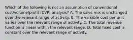 Which of the following is not an assumption of conventional cost/volume/profit (CVP) analysis? A. The sales mix is unchanged over the relevant range of activity. B. The variable cost per unit varies over the relevant range of activity. C. The total revenue function is linear within the relevant range. D. Total fixed cost is constant over the relevant range of activity.