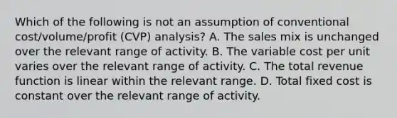 Which of the following is not an assumption of conventional cost/volume/profit (CVP) analysis? A. The sales mix is unchanged over the relevant range of activity. B. The variable cost per unit varies over the relevant range of activity. C. The total revenue function is linear within the relevant range. D. Total fixed cost is constant over the relevant range of activity.