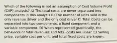 Which of the following is not an assumption of Cost Volume Profit (CVP) analysis? A) The total costs are never separated into components in this analysis B) The number of units sold is the only revenue driver and the only cost driver C) Total Costs can be separated into two components, a fixed component and a variable component. D) When represented graphically, the behaviors of total revenues and total costs are linear. E) Selling price, variable cost per unit, and total fixed costs are known.