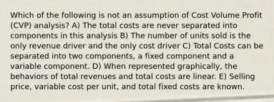 Which of the following is not an assumption of Cost Volume Profit (CVP) analysis? A) The total costs are never separated into components in this analysis B) The number of units sold is the only revenue driver and the only cost driver C) Total Costs can be separated into two components, a fixed component and a variable component. D) When represented graphically, the behaviors of total revenues and total costs are linear. E) Selling price, variable cost per unit, and total fixed costs are known.