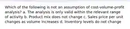 Which of the following is not an assumption of cost-volume-profit analysis? a. The analysis is only valid within the relevant range of activity b. Product mix does not change c. Sales price per unit changes as volume increases d. Inventory levels do not change