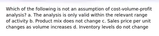 Which of the following is not an assumption of cost-volume-profit analysis? a. The analysis is only valid within the relevant range of activity b. Product mix does not change c. Sales price per unit changes as volume increases d. Inventory levels do not change