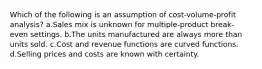 Which of the following is an assumption of cost-volume-profit analysis? a.Sales mix is unknown for multiple-product break-even settings. b.The units manufactured are always more than units sold. c.Cost and revenue functions are curved functions. d.Selling prices and costs are known with certainty.