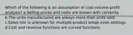 Which of the following is an assumption of cost-volume-profit analysis? a.Selling prices and costs are known with certainty. b.The units manufactured are always more than units sold. c.Sales mix is unknown for multiple-product break-even settings. d.Cost and revenue functions are curved functions.