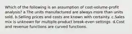 Which of the following is an assumption of cost-volume-profit analysis? a.The units manufactured are always more than units sold. b.Selling prices and costs are known with certainty. c.Sales mix is unknown for multiple-product break-even settings. d.Cost and revenue functions are curved functions.