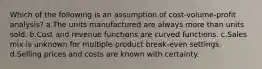 Which of the following is an assumption of cost-volume-profit analysis? a.The units manufactured are always more than units sold. b.Cost and revenue functions are curved functions. c.Sales mix is unknown for multiple-product break-even settings. d.Selling prices and costs are known with certainty.