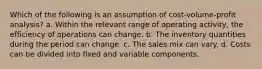 Which of the following is an assumption of cost-volume-profit analysis? a. Within the relevant range of operating activity, the efficiency of operations can change. b. The inventory quantities during the period can change. c. The sales mix can vary. d. Costs can be divided into fixed and variable components.