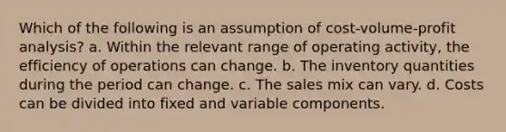 Which of the following is an assumption of cost-volume-profit analysis? a. Within the relevant range of operating activity, the efficiency of operations can change. b. The inventory quantities during the period can change. c. The sales mix can vary. d. Costs can be divided into fixed and variable components.