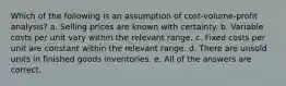 Which of the following is an assumption of cost-volume-profit analysis? a. Selling prices are known with certainty. b. Variable costs per unit vary within the relevant range. c. Fixed costs per unit are constant within the relevant range. d. There are unsold units in finished goods inventories. e. All of the answers are correct.