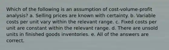 Which of the following is an assumption of cost-volume-profit analysis? a. Selling prices are known with certainty. b. Variable costs per unit vary within the relevant range. c. Fixed costs per unit are constant within the relevant range. d. There are unsold units in finished goods inventories. e. All of the answers are correct.