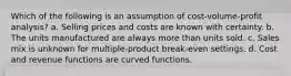 Which of the following is an assumption of cost-volume-profit analysis? a. Selling prices and costs are known with certainty. b. The units manufactured are always more than units sold. c. Sales mix is unknown for multiple-product break-even settings. d. Cost and revenue functions are curved functions.