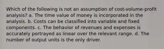 Which of the following is not an assumption of cost-volume-profit analysis? a. The time value of money is incorporated in the analysis. b. Costs can be classified into variable and fixed components. c. The behavior of revenues and expenses is accurately portrayed as linear over the relevant range. d. The number of output units is the only driver.