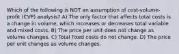 Which of the following is NOT an assumption of cost-volume-profit (CVP) analysis? A) The only factor that affects total costs is a change in volume, which increases or decreases total variable and mixed costs. B) The price per unit does not change as volume changes. C) Total fixed costs do not change. D) The price per unit changes as volume changes.