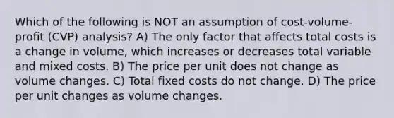 Which of the following is NOT an assumption of cost-volume-profit (CVP) analysis? A) The only factor that affects total costs is a change in volume, which increases or decreases total variable and mixed costs. B) The price per unit does not change as volume changes. C) Total fixed costs do not change. D) The price per unit changes as volume changes.