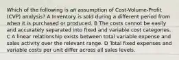 Which of the following is an assumption of Cost-Volume-Profit (CVP) analysis? A Inventory is sold during a different period from when it is purchased or produced. B The costs cannot be easily and accurately separated into fixed and variable cost categories. C A linear relationship exists between total variable expense and sales activity over the relevant range. D Total fixed expenses and variable costs per unit differ across all sales levels.