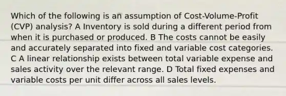 Which of the following is an assumption of Cost-Volume-Profit (CVP) analysis? A Inventory is sold during a different period from when it is purchased or produced. B The costs cannot be easily and accurately separated into fixed and variable cost categories. C A linear relationship exists between total variable expense and sales activity over the relevant range. D Total fixed expenses and variable costs per unit differ across all sales levels.